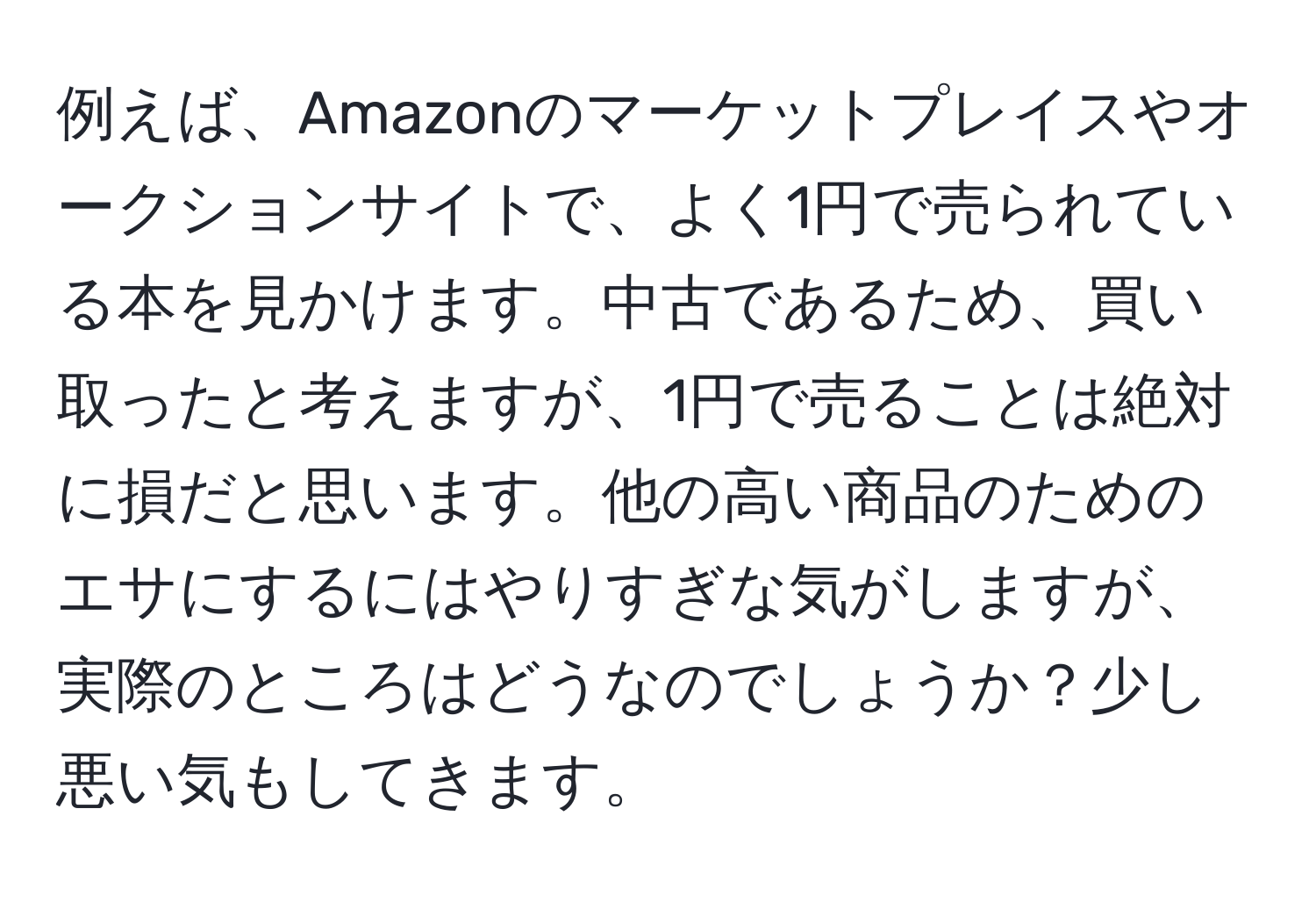 例えば、Amazonのマーケットプレイスやオークションサイトで、よく1円で売られている本を見かけます。中古であるため、買い取ったと考えますが、1円で売ることは絶対に損だと思います。他の高い商品のためのエサにするにはやりすぎな気がしますが、実際のところはどうなのでしょうか？少し悪い気もしてきます。