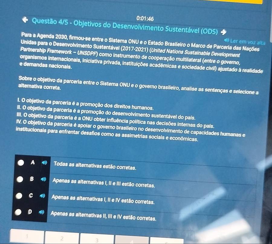 0:01:46
Questão 4/5 - Objetivos do Desenvolvimento Sustentável (ODS)
Para a Agenda 2030, firmou-se entre o Sistema ONU e o Estado Brasileiro o Marco de Parceria das Nações
Ler em voz alta
Unidas para o Desenvolvimento Sustentável (2017-2021) (United Nations Sustainable Development
Partnership Framework - UNSDPF) como instrumento de cooperação multilateral (entre o governo,
organismos internacionais, iniciativa privada, instituições acadêmicas e sociedade civil) ajustado à realidade
e demandas nacionais.
Sobre o objetivo da parceria entre o Sistema ONU e o governo brasileiro, analise as sentenças e selecione a
alternativa correta.
I. O objetivo da parceria é a promoção dos direitos humanos.
II. O objetivo da parceria é a promoção do desenvolvimento sustentável do país.
III. O objetivo da parceria é a ONU obter influência política nas decisões internas do país.
IV. O objetivo da parceria é apoiar o governo brasileiro no desenvolvimento de capacidades humanas e
institucionais para enfrentar desafios como as assimetrias sociais e econômicas.
A Todas as alternativas estão corretas.
B Apenas as alternativas I, II e III estão corretas.
c Apenas as alternativas I, II e IV estão corretas.
D Apenas as alternativas II, III e IV estão corretas.
2 3