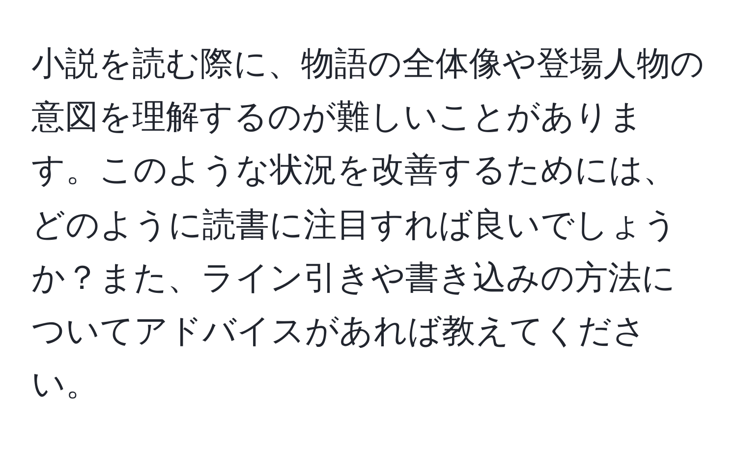 小説を読む際に、物語の全体像や登場人物の意図を理解するのが難しいことがあります。このような状況を改善するためには、どのように読書に注目すれば良いでしょうか？また、ライン引きや書き込みの方法についてアドバイスがあれば教えてください。