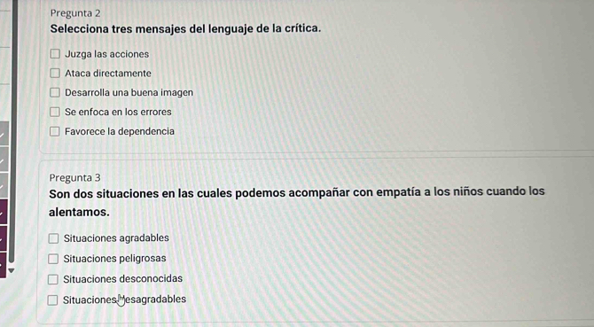 Pregunta 2
Selecciona tres mensajes del lenguaje de la crítica.
Juzga las acciones
Ataca directamente
Desarrolla una buena imagen
Se enfoca en los errores
Favorece la dependencia
Pregunta 3
Son dos situaciones en las cuales podemos acompañar con empatía a los niños cuando los
alentamos.
Situaciones agradables
Situaciones peligrosas
Situaciones desconocidas
Situaciones esagradables