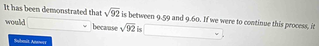 It has been demonstrated that sqrt(92) is between 9.59 and 9.60. If we were to continue this process, it 
would □ vee because sqrt(92) is
□  1 
Submit Answer