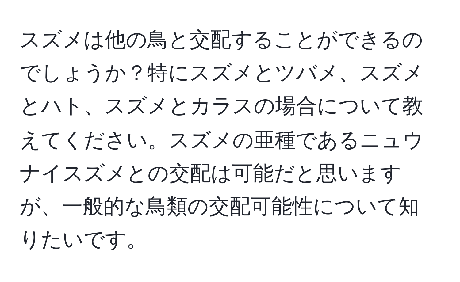 スズメは他の鳥と交配することができるのでしょうか？特にスズメとツバメ、スズメとハト、スズメとカラスの場合について教えてください。スズメの亜種であるニュウナイスズメとの交配は可能だと思いますが、一般的な鳥類の交配可能性について知りたいです。
