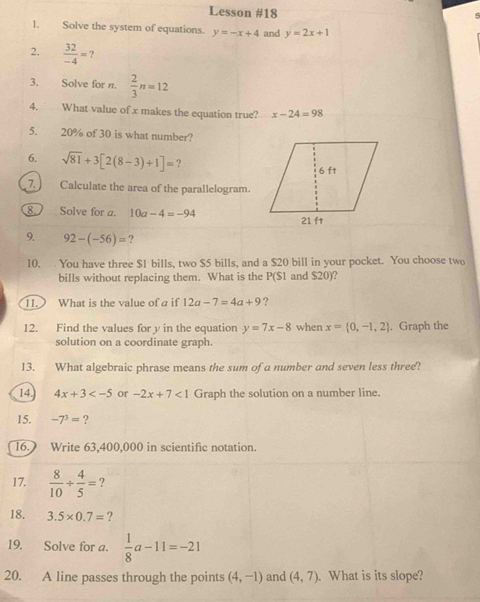 Lesson #18 
s 
1. Solve the system of equations. y=-x+4 and y=2x+1
2.  32/-4 = ? 
3. Solve for n.  2/3 n=12
4. What value of x makes the equation true? x-24=98
5. 20% of 30 is what number? 
6. sqrt(81)+3[2(8-3)+1]= ? 
7. Calculate the area of the parallelogram. 
8. Solve for a. 10a-4=-94
9. 92-(-56)= ? 
10. You have three $1 bills, two $5 bills, and a $20 bill in your pocket. You choose two 
bills without replacing them. What is the P($1 and $20)? 
11. What is the value of a if 12a-7=4a+9 ? 
12. Find the values for y in the equation y=7x-8 when x= 0,-1,2. Graph the 
solution on a coordinate graph. 
13. What algebraic phrase means the sum of a number and seven less three? 
14. 4x+3 or -2x+7<1</tex> Graph the solution on a number line. 
15. -7^3= ? 
16.) Write 63,400,000 in scientific notation. 
17.  8/10 /  4/5 = 2 
18. 3.5* 0.7= ? 
19. Solve for a.  1/8 a-11=-21
20. A line passes through the points (4,-1) and (4,7). What is its slope?