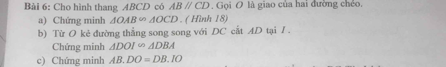 Cho hình thang ABCD có ABparallel CD. Gọi O là giao của hai đường chéo. 
a) Chứng minh △ OAB∽ △ OCD. ( Hình 18) 
b) Từ O kẻ đường thẳng song song với DC cắt AD tại I . 
Chứng minh △ DOIsim △ DBA
c) Chứng minh AB.DO=DB.IO