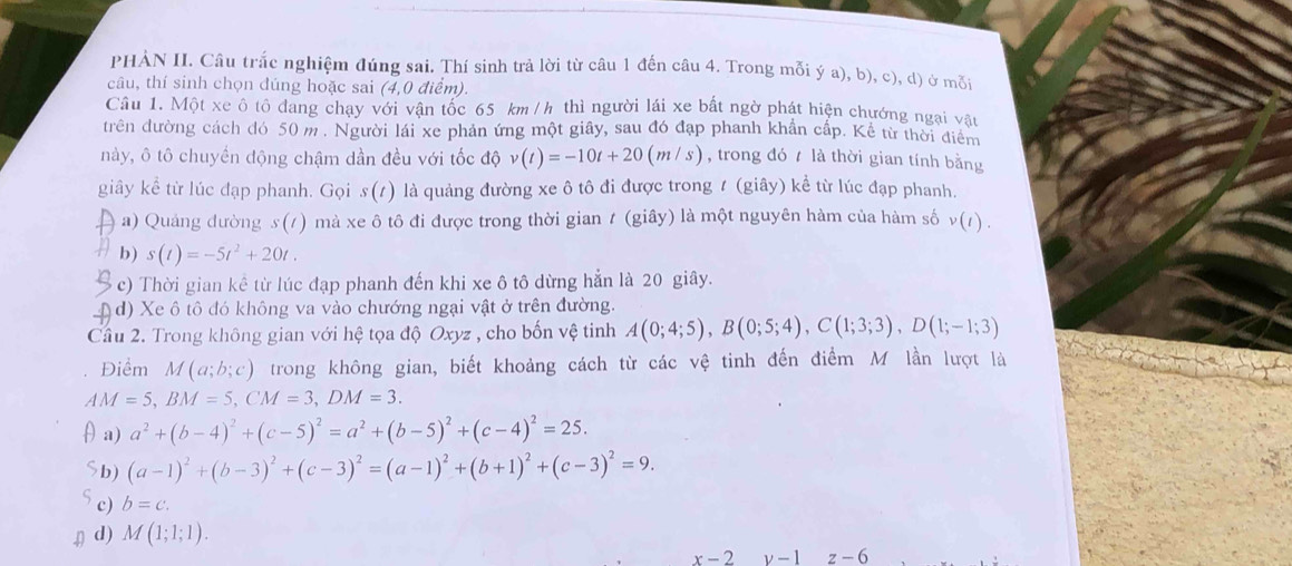 PHẢN II. Câu trắc nghiệm đúng sai. Thí sinh trả lời từ câu 1 đến câu 4. Trong mỗi ý a), b), c), d) ở mỗi
câu, thí sinh chọn đúng hoặc sai (4,0 điểm).
Câu 1. Một xe ô tô đang chạy với vận tốc 65 km / h thì người lái xe bất ngờ phát hiện chướng ngại vật
dtrên đường cách đó 50 m . Người lái xe phản ứng một giây, sau đó đạp phanh khẩn cấp. Kể từ thời điểm
này, ô tô chuyển động chậm dần đều với tốc độ v(t)=-10t+20(m/s) , trong đó  là thời gian tính bằng
giây kể từ lúc đạp phanh. Gọi s(t) là quảng đường xe ô tô đi được trong 1 (giây) kể từ lúc đạp phanh.
a) Quảng dường s(/) mà xe ô tô đi được trong thời gian t (giây) là một nguyên hàm của hàm số v(t).
b) s(t)=-5t^2+20t.
c) Thời gian kể từ lúc đạp phanh đến khi xe ô tô dừng hẳn là 20 giây.
d) Xe ô tô đó không va vào chướng ngại vật ở trên đường.
Câu 2. Trong không gian với hệ tọa độ Oxyz , cho bốn vệ tinh A(0;4;5),B(0;5;4),C(1;3;3),D(1;-1;3)
Điểm M(a;b;c) trong không gian, biết khoảng cách từ các vệ tinh đến điểm M lần lượt là
AM=5,BM=5,CM=3,DM=3.
θ a) a^2+(b-4)^2+(c-5)^2=a^2+(b-5)^2+(c-4)^2=25.
b) (a-1)^2+(b-3)^2+(c-3)^2=(a-1)^2+(b+1)^2+(c-3)^2=9.
c) b=c.
♫ d) M(1;1;1).
x-2y-1z-6