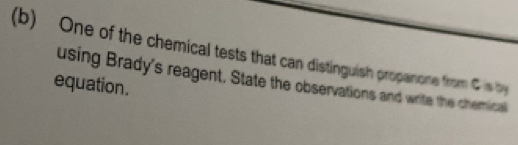 One of the chemical tests that can distinguish propanone from C is by 
equation. using Brady's reagent. State the observations and write the chemical