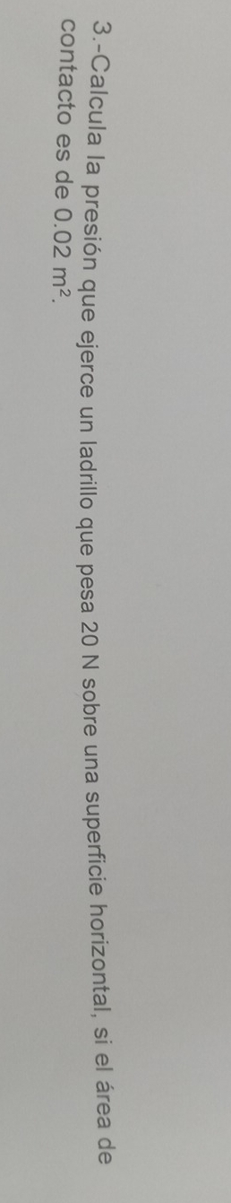 3.-Calcula la presión que ejerce un ladrillo que pesa 20 N sobre una superficie horizontal, si el área de 
contacto es de 0.02m^2.