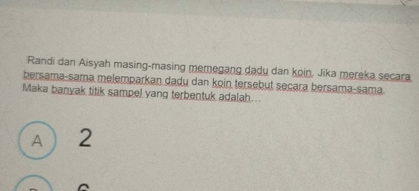 Randi dan Aisyah masing-masing memegang dadu dan koin. Jika mereka secara
bersama-sama melemparkan dadu dan koin tersebut secara bersama-sama.
Maka banyak titik sampel yang terbentuk adalah...
A  2