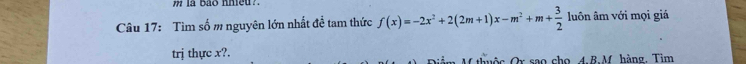 " la bào hheu?. 
Câu 17: Tìm số m nguyên lớn nhất đề tam thức f(x)=-2x^2+2(2m+1)x-m^2+m+ 3/2  luôn âm với mọi giá 
trj thực x?. M thuộc Or sao cho. 4.B.M. hàng. Tim