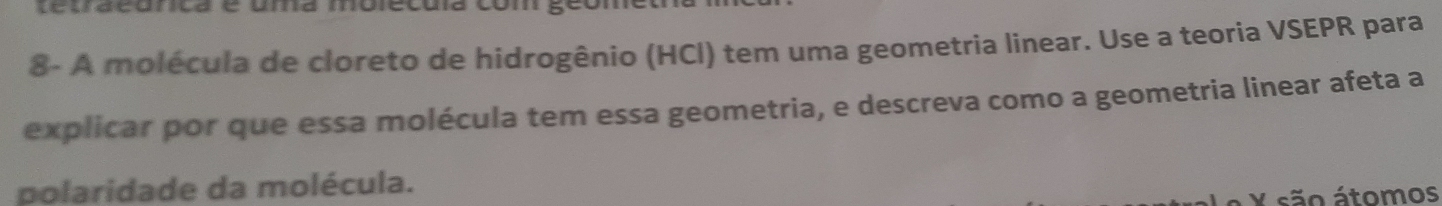 tetraeunca e uma molecôia com geomet 
8- A molécula de cloreto de hidrogênio (HCl) tem uma geometria linear. Use a teoria VSEPR para 
explicar por que essa molécula tem essa geometria, e descreva como a geometria linear afeta a 
polaridade da molécula. 
Y são átomos