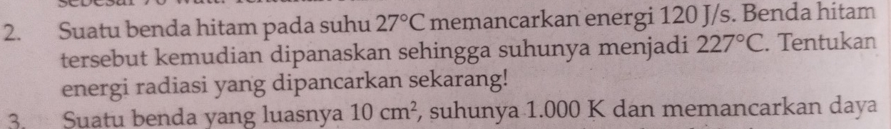 Suatu benda hitam pada suhu 27°C memancarkan energi 120 J/s. Benda hitam 
tersebut kemudian dipanaskan sehingga suhunya menjadi 227°C. Tentukan 
energi radiasi yang dipancarkan sekarang! 
3. Suatu benda yang luasnya 10cm^2 , suhunya 1.000 K dan memancarkan daya