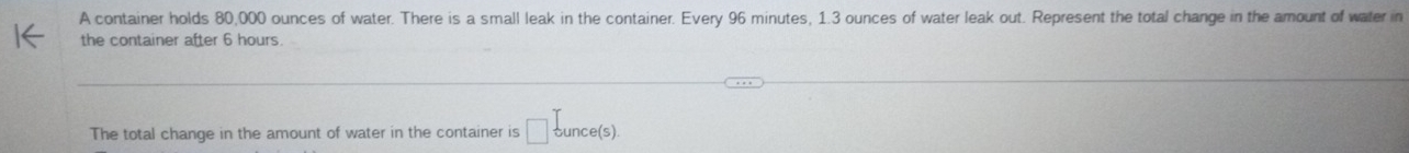 A container holds 80,000 ounces of water. There is a small leak in the container. Every 96 minutes, 1.3 ounces of water leak out. Represent the total change in the amount of water in 
the container after 6 hours
The total change in the amount of water in the container is □ dunce(s).