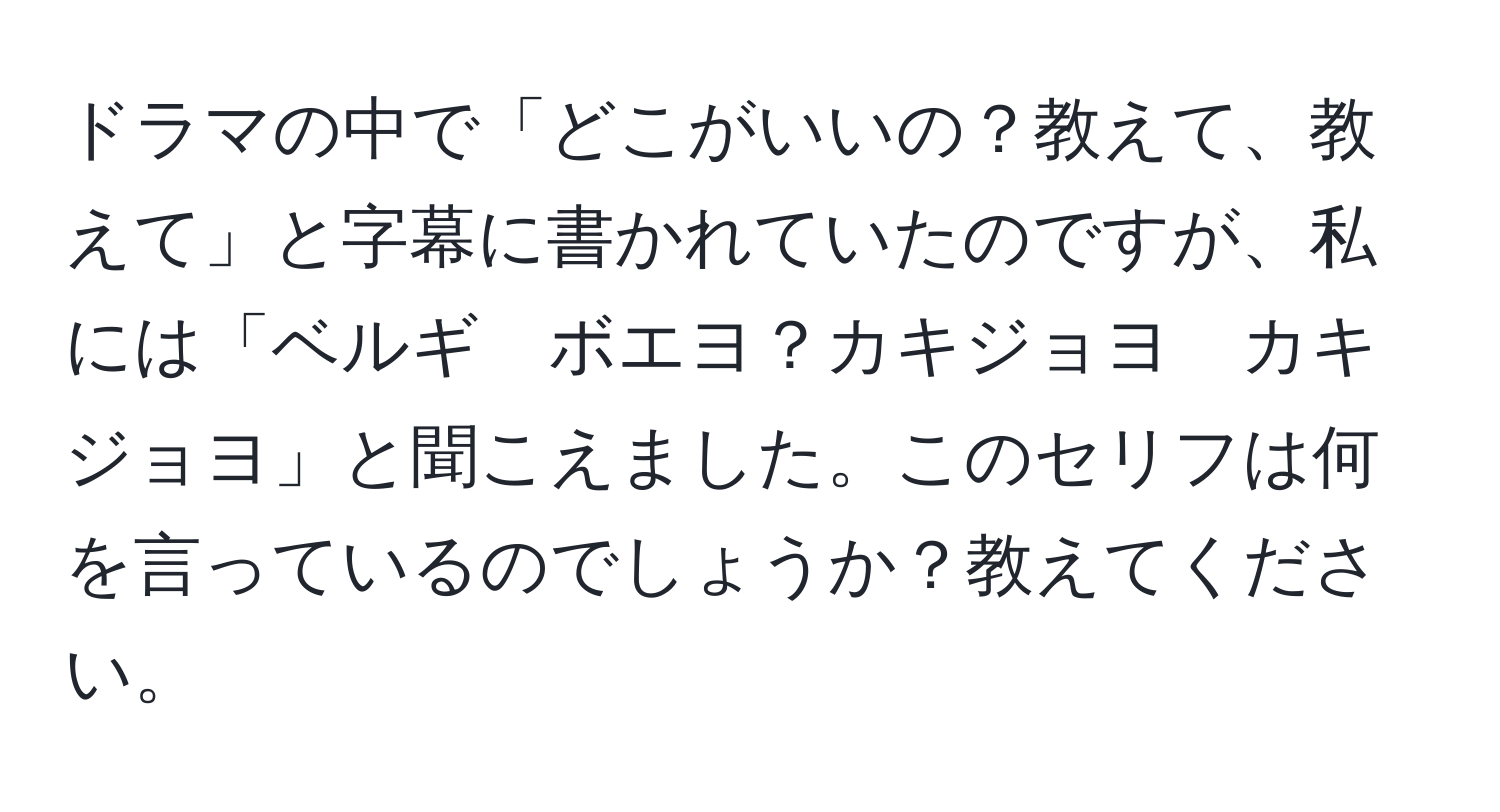 ドラマの中で「どこがいいの？教えて、教えて」と字幕に書かれていたのですが、私には「ベルギ　ボエヨ？カキジョヨ　カキジョヨ」と聞こえました。このセリフは何を言っているのでしょうか？教えてください。