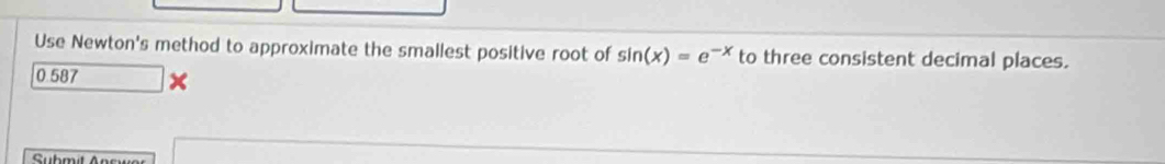 Use Newton's method to approximate the smallest positive root of sin (x)=e^(-x) to three consistent decimal places.
0.587 x
Submit Ans