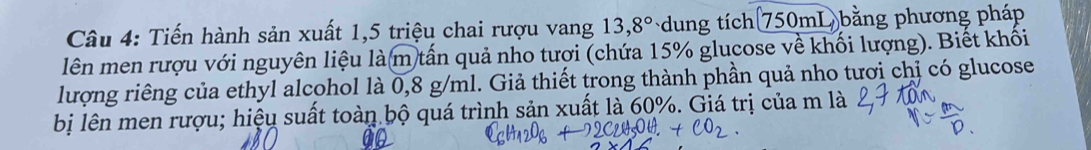 Tiến hành sản xuất 1, 5 triệu chai rượu vang 13,8° ung tích 750mL bằng phương pháp 
lên men rượu với nguyên liệu là m tấn quả nho tượi (chứa 15% glucose về khối lượng). Biết khối 
lượng riêng của ethyl alcohol là 0,8 g/ml. Giả thiết trong thành phần quả nho tươi chị có glucose 
bị lên men rượu; hiệu suất toàn bộ quá trình sản xuất là 60%. Giá trị của m là