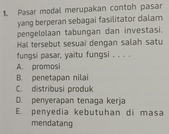 Pasar modal merupakan contoh pasar
yang berperan sebagai fasilitator dalam
pengelolaan tabungan dan investasi.
Hal tersebut sesuai dengan salah satu
fungsi pasar, yaitu fungsi . . . .
A. promosi
B. penetapan nilai
C. distribusi produk
D. penyerapan tenaga kerja
E. penyedia kebutuhan di masa
mendatang