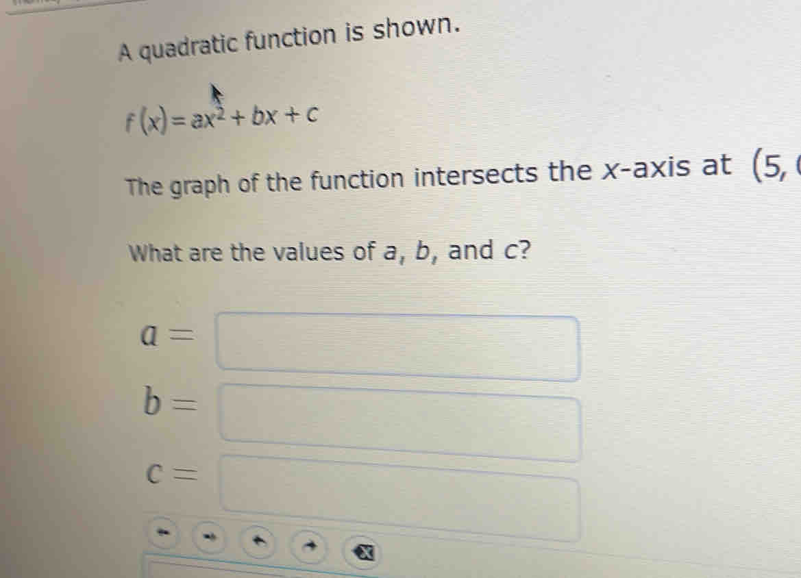 A quadratic function is shown.
f(x)=ax^2+bx+c
The graph of the function intersects the x-axis at (! 5, 
What are the values of a, b, and c?
a=
b=
c=