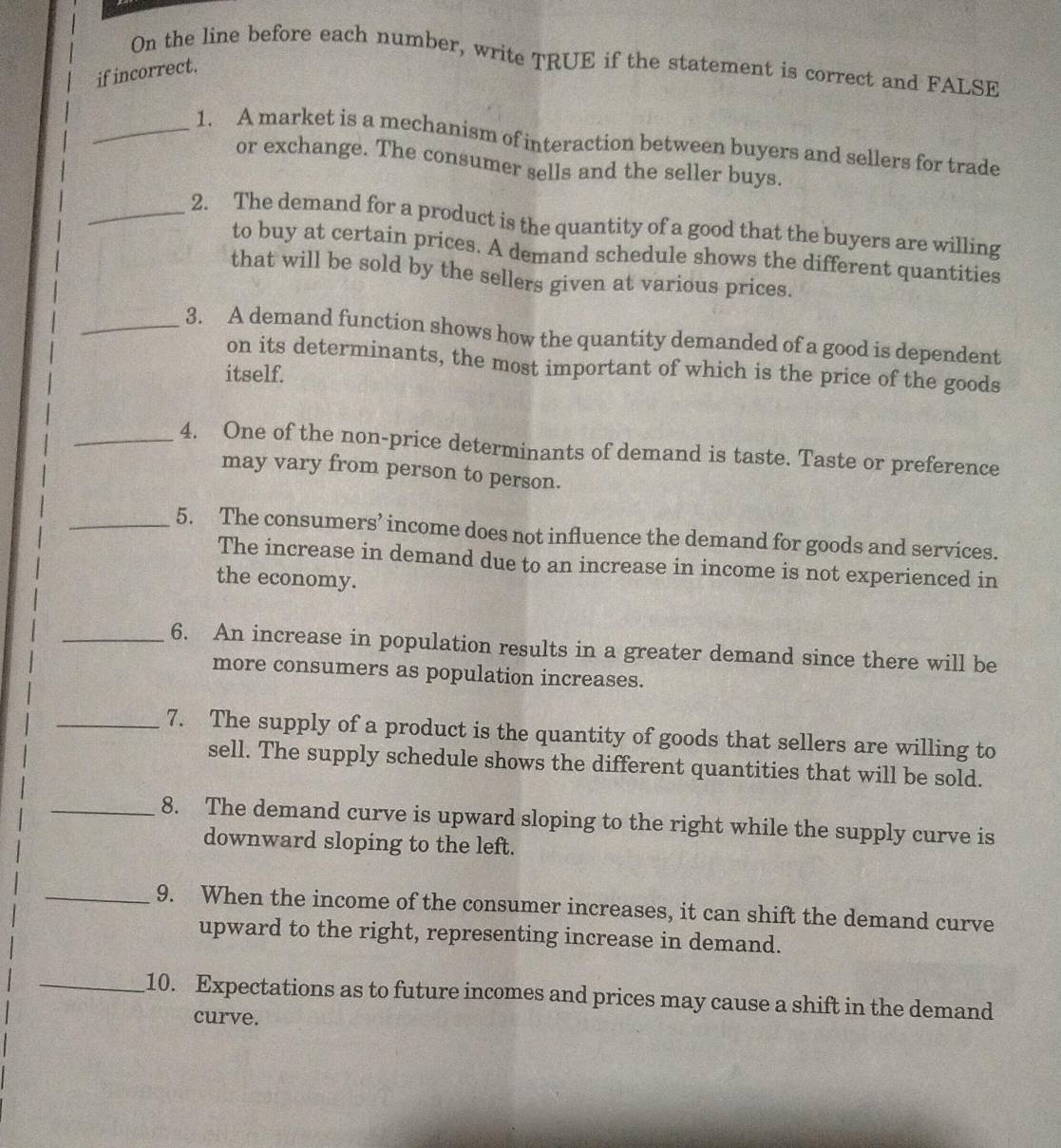 On the line before each number, write TRUE if the statement is correct and FALSE 
if incorrect. 
_1. A market is a mechanism of interaction between buyers and sellers for trade 
or exchange. The consumer sells and the seller buys. 
_2. The demand for a product is the quantity of a good that the buyers are willing 
to buy at certain prices. A demand schedule shows the different quantities 
that will be sold by the sellers given at various prices. 
_3. A demand function shows how the quantity demanded of a good is dependent 
on its determinants, the most important of which is the price of the goods 
itself. 
_4. One of the non-price determinants of demand is taste. Taste or preference 
may vary from person to person. 
_5. The consumers’ income does not influence the demand for goods and services. 
The increase in demand due to an increase in income is not experienced in 
the economy. 
_6. An increase in population results in a greater demand since there will be 
more consumers as population increases. 
_7. The supply of a product is the quantity of goods that sellers are willing to 
sell. The supply schedule shows the different quantities that will be sold. 
_8. The demand curve is upward sloping to the right while the supply curve is 
downward sloping to the left. 
_9. When the income of the consumer increases, it can shift the demand curve 
upward to the right, representing increase in demand. 
_10. Expectations as to future incomes and prices may cause a shift in the demand 
curve.