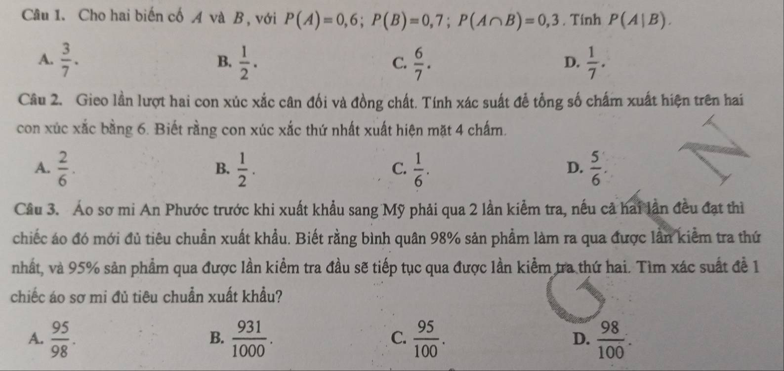 Cho hai biến cố A và B, với P(A)=0,6; P(B)=0,7; P(A∩ B)=0,3. Tinh P(A|B).
A.  3/7 .  1/2 .  6/7 .  1/7 . 
B.
C.
D.
Câu 2. Gieo lần lượt hai con xúc xắc cân đối và đồng chất. Tính xác suất đễ tổng số chấm xuất hiện trên hai
con xúc xắc bằng 6. Biết rằng con xúc xắc thứ nhất xuất hiện mặt 4 chấm.
A.  2/6 .  1/2 .  1/6 .  5/6 . 
B.
C.
D.
Câu 3. Áo sơ mi An Phước trước khi xuất khẩu sang Mỹ phải qua 2 lần kiểm tra, nếu cả hai lần đều đạt thì
chiếc áo đó mới đủ tiêu chuẩn xuất khẩu. Biết rằng bình quân 98% sản phẩm làm ra qua được lần kiểm tra thứ
nhất, và 95% sản phẩm qua được lần kiểm tra đầu sẽ tiếp tục qua được lần kiểm tra thứ hai. Tìm xác suất để 1
chiếc áo sơ mi đủ tiêu chuẩn xuất khẩu?
A.  95/98 .  931/1000 .  95/100 . D.  98/100 . 
B.
C.