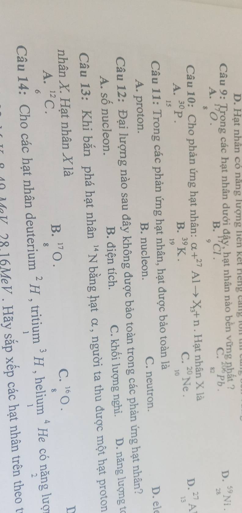 Hạt nhân có năng lượng liên kết Hếng cang lớn
Câu 9: Trong các hạt nhân dưới đậy, hạt nhân nào bền vững nhất ?
C. ^206Pb.
D. _(28)^(59)Ni.
A. ^17O.
B. _9^((17)Cl. 
82
8
Câu 10: Cho phản ứng hạt nhân: alpha +^27)Alto X_13+n. Hạt nhân X là
B.
A. _(15)^(30)P. _(19)^(39)K.
C. _(10)^(20)Ne.
D. _(13)^(27)A
Câu 11: Trong các phản ứng hạt nhân, hạt được bảo toàn là
C. neutron. D. ele
A. proton. B. nucleon.
Câu 12: Đại lượng nào sau đây không được bảo toàn trong các phản ứng hạt nhân?
A. số nucleon. B. điện tích. C. khối lượng nghi. D. năng lượng tơ
Câu 13: Khi bắn phá hạt nhân^(14)N bằng hạt α, người ta thu được một hạt proton
nhân X. Hạt nhân X là
A. beginarrayr^((12) 6endarray) C.
B. beginarrayr 17 8endarray 0.8·
C. ^16bigcirc.
I
D
Câu 14: Cho các hạt nhân deuterium^2H , tritium^3H , helium^4 He có năng lượi
2
1
1
MeV, 28.16MeV . Hãy sắp xếp các hạt nhân trên theo t