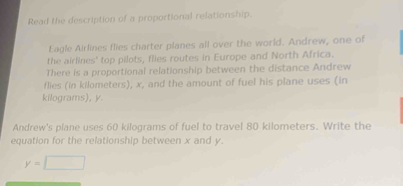 Read the description of a proportional relationship. 
Eagle Airlines flies charter planes all over the world. Andrew, one of 
the airlines' top pilots, flies routes in Europe and North Africa. 
There is a proportional relationship between the distance Andrew 
flies (in kilometers), x, and the amount of fuel his plane uses (in
kilograms), y
Andrew's plane uses 60 kilograms of fuel to travel 80 kilometers. Write the 
equation for the relationship between x and y.
y=□