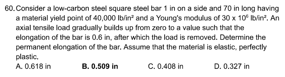 Consider a low-carbon steel square steel bar 1 in on a side and 70 in long having
a material yield point of 40,000lb/in^2 and a Young's modulus of 30* 10^6lb/in^2. An
axial tensile load gradually builds up from zero to a value such that the
elongation of the bar is 0.6 in, after which the load is removed. Determine the
permanent elongation of the bar. Assume that the material is elastic, perfectly
plastic.
A. 0.618 in B. 0.509 in C. 0.408 in D. 0.327 in