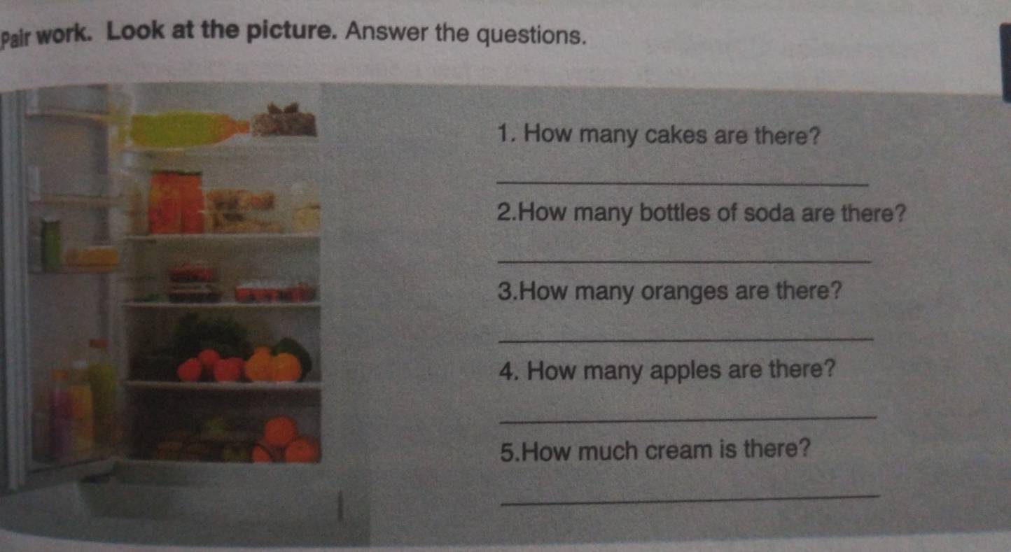 Pair work. Look at the picture. Answer the questions. 
1. How many cakes are there? 
_ 
2.How many bottles of soda are there? 
_ 
3.How many oranges are there? 
_ 
4. How many apples are there? 
_ 
5.How much cream is there? 
_