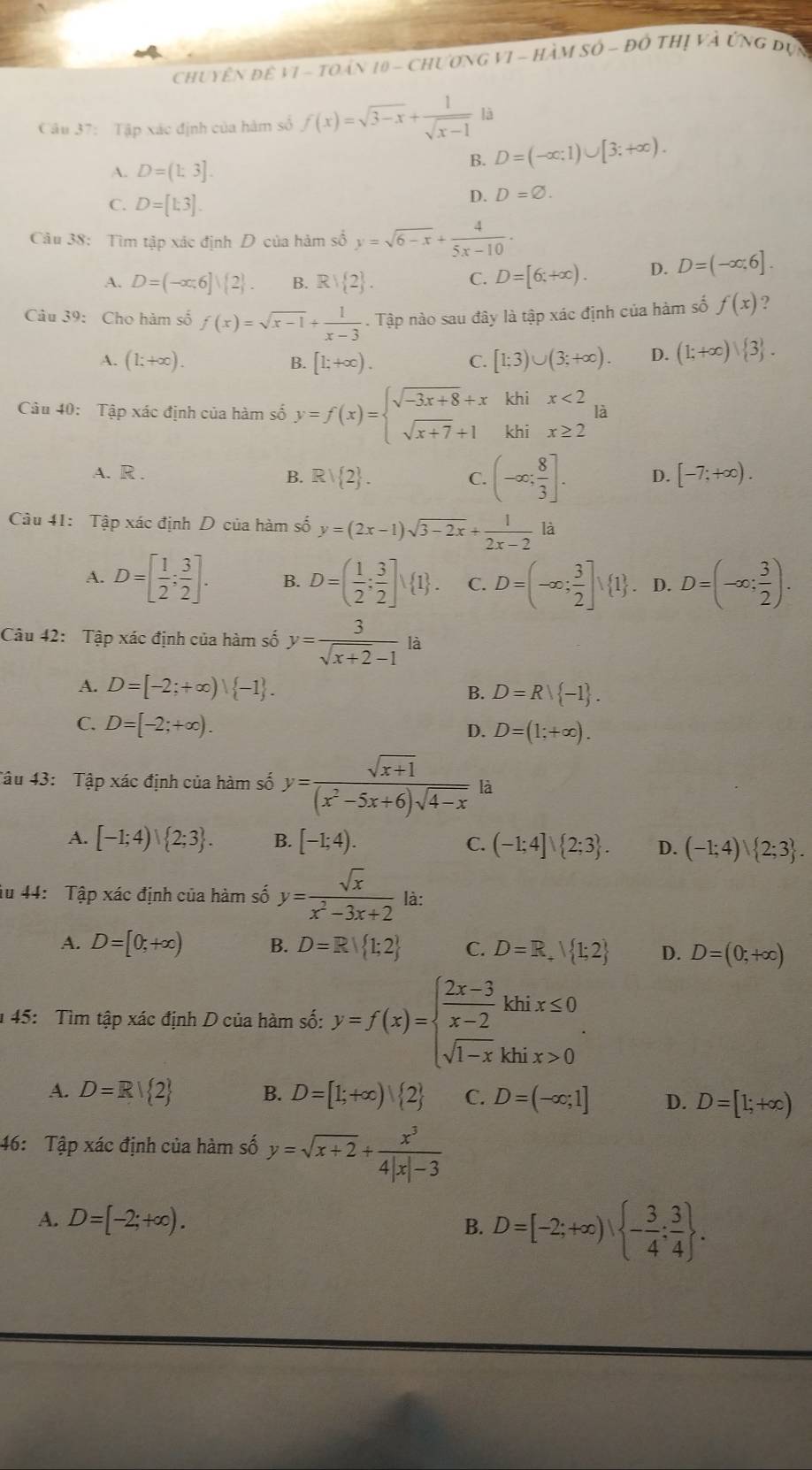 chuyên để V1 - toán 10 - Chương VI - HàM số ~ đô thị và Ứng đựn
Câu 37: Tập xác định của hàm số f(x)=sqrt(3-x)+ 1/sqrt(x-1)  là
A. D=(1:3].
B. D=(-∈fty ;1)∪ [3;+∈fty ).
C. D=[1;3].
D. D=varnothing .
Câu 38: Tìm tập xác định D của hàm số y=sqrt(6-x)+ 4/5x-10 ·
A. D=(-∈fty ,6]∪  2 . B. Rvee  2 . C. D=[6;+∈fty ). D. D=(-∈fty ,6].
Câu 39: Cho hàm số f(x)=sqrt(x-1)+ 1/x-3 . Tập nào sau đây là tập xác định của hàm số f(x) ?
A. (1;+∈fty ). B. [1;+∈fty ). C. [1;3)∪ (3;+∈fty ). D. (1;+∈fty ) 3 .
Câu 40: Tập xác định của hàm số y=f(x)=beginarrayl sqrt(-3x+8)+xkhix<2 sqrt(x+7)+1khix≥ 2endarray. à
A. R . B. Rvee  2 . C. (-∈fty ; 8/3 ]. D. [-7;+∈fty ).
Câu 41: Tập xác định D của hàm số y=(2x-1)sqrt(3-2x)+ 1/2x-2 la
A. D=[ 1/2 ; 3/2 ]. B. D=( 1/2 ; 3/2 ]surd  1 . C. D=(-∈fty ; 3/2 ]vee  1. D. D=(-∈fty ; 3/2 ).
Câu 42: Tập xác định của hàm số y= 3/sqrt(x+2)-1  là
A. D=[-2;+∈fty )| -1 . B. D=Rvee  -1 .
C. D=[-2;+∈fty ). D. D=(1;+∈fty ).
Tâu 43: Tập xác định của hàm số y= (sqrt(x+1))/(x^2-5x+6)sqrt(4-x)  là
A. [-1;4)∪  2;3 . B. [-1;4). C. (-1;4]∪  2;3 . D. (-1;4)∪  2;3 .
iu 44: Tập xác định của hàm số y= sqrt(x)/x^2-3x+2  là:
A. D=[0;+∈fty ) B. D=R| 1;2 C. D=R,surd  1;2 D. D=(0;+∈fty )
1 45: Tìm tập xác định D của hàm số: y=f(x)=beginarrayl  (2x-3)/x-2 khix≤ 0 sqrt(1-x)khix>0endarray. .
A. D=R| 2 B. D=[1;+∈fty ) 2 C. D=(-∈fty ;1] D. D=[1;+∈fty )
46: Tập xác định của hàm số y=sqrt(x+2)+ x^3/4|x|-3 
A. D=[-2;+∈fty ).
B. D=[-2;+∈fty ), - 3/4 ; 3/4  .