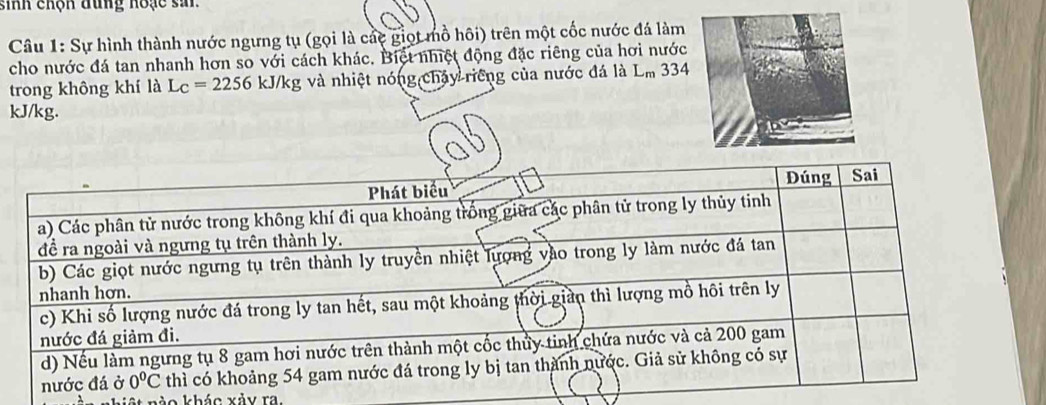 sinh chộn đung hoạc si
Câu 1: Sự hình thành nước ngưng tụ (gọi là các giọt mồ hôi) trên một cốc nước đá làm
cho nước đá tan nhanh hơn so với cách khác. Biệt nhiệt động đặc riêng của hơi nước
trong không khí là L_C=2256kJ/kg;  và nhiệt nói (igehays) Triếng của nước đá là L_m 334
kJ/kg.
at nào khác xảy ra.