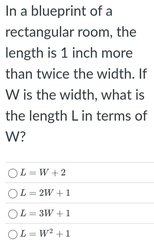 In a blueprint of a
rectangular room, the
length is 1 inch more
than twice the width. If
W is the width, what is
the length L in terms of
W?
L=W+2
L=2W+1
L=3W+1
L=W^2+1