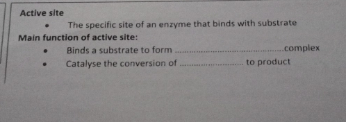 Active site 
The specific site of an enzyme that binds with substrate 
Main function of active site: 
Binds a substrate to form _complex 
Catalyse the conversion of _to product