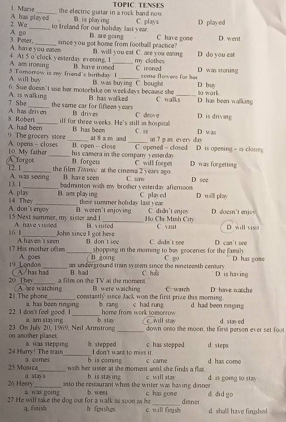 TOPIC: TENSES
1. Marie _the electric guitar in a rock band now
A has played B. is playing C. plays
D played
2. We_ to Ireland for our holiday last year.
A go B. are going C have gone D. went
3. Peter, _since you got home from football practice?
A. have you eaten B. will you eat C. are you eating D do you eat
4. At 5 o`clock yesterday evening, I my clothes
A. am ironing B. have ironed_ C ironed D was ironing
5 Tomorrow is my friend's birthday I some flowers for her
A. will buy B. was buying C. bought D buy
6. Sue doesn't use her motorbike on weekdays because she _to work
A. is walking B. has walked C walks D has been walking
7 She _the same car for fifteen years
A. has driven B drives C drove D. is driving
8. Robert _ill for three weeks. He's still in hospital.
A. had been B has been C. is D was
9. The grocery store _at 8 a m and at 7 p m every da
A. opens - closes B. open - close _C opened - closed D. is opening - is closing
10 My father_ his camera in the company yesterday 
A forgot B. forgets C will forget D was forgetting
12. 1 _the film Titanic at the cinema 2 years ago.
A was seeing B. have seen C. saw D see
13. 1 _badminton with my brother yesterday afternoon
A. play B. am playing C played D will play
14 They _their summer holiday last year .
A. don't enjoy B. weren’t enjoying C didn't enjoy D. doesn't enjoy
15 Next summer, my sister and I _Ho Chi Minh City
A have visited B. visited C visit D will visit
16 1_ John since I got here
A haven't seen B don t see C. didn`t see D. can't see
17.His mother often _shopping in the moming to buy groceries for the family 
A. goes B going C go D has gone
19 London _an underground train system since the nincteenth century.
A has had B. had C has D is having
20 They_ a film on the TV at the moment.
A are watching B. were watching C. watch D. have watche
21.The phone_ constantly since Jack won the first prize this morning.
a. has been ringing b. rang c had rung d. had been ringing
22. I don't feel good. I _home from work tomorrow
a. am staying b. stay c will stay d. stayed
23 On July 20, 1969, Neil Armstrong_ down onto the moon, the first person ever set foot
on another planet
a. was stepping b. stepped c. has stepped d steps
_
24 Hurry! The train I don't want to miss it.
a. comes b is coming c came d. has come
25. Monica_ with her sister at the moment until she finds a flat
a stays b. is staying c. will stay d. is going to stay
26 Henry_ into the restaurant when the writer was having dinner
a. was going b. went c has gone d did go
27 He will take the dog out for a walk as soon as he _dinner
a. finish b. finishes c. will finsh d. shall have finished