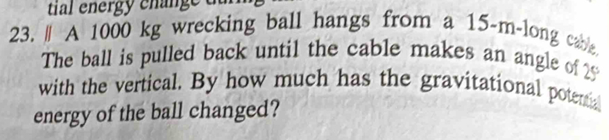 tial energy change 
23." A 1000 kg wrecking ball hangs from a 15-m -long cable 
The ball is pulled back until the cable makes an angle of 25
with the vertical. By how much has the gravitational potential 
energy of the ball changed?