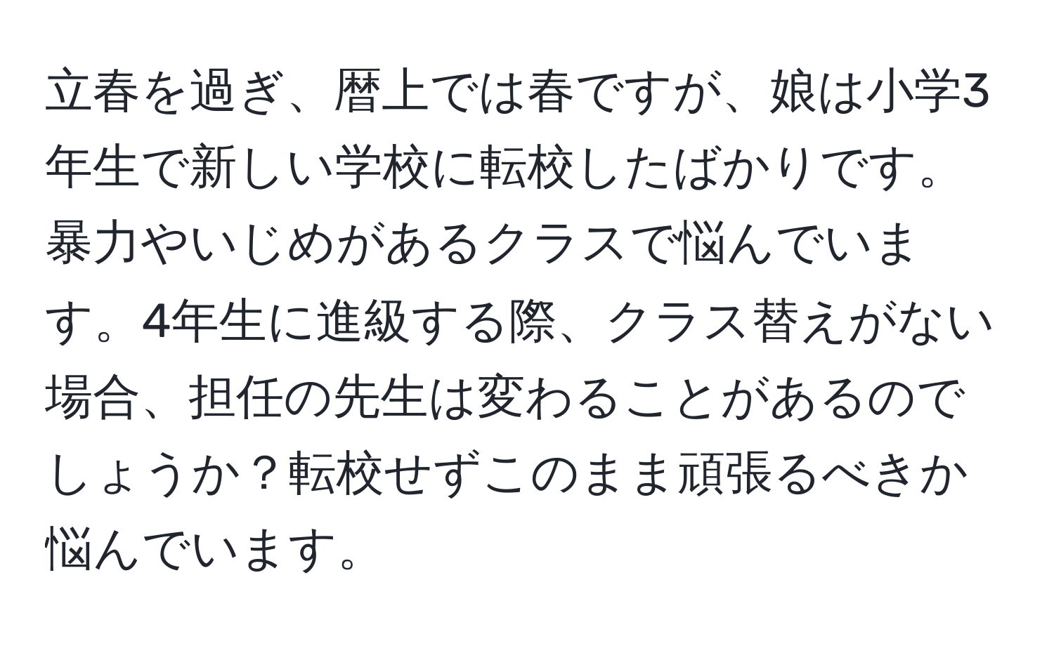 立春を過ぎ、暦上では春ですが、娘は小学3年生で新しい学校に転校したばかりです。暴力やいじめがあるクラスで悩んでいます。4年生に進級する際、クラス替えがない場合、担任の先生は変わることがあるのでしょうか？転校せずこのまま頑張るべきか悩んでいます。