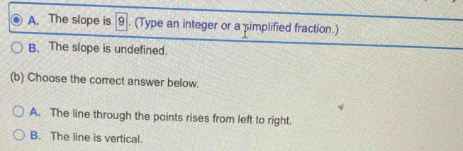 A. The slope is 9. (Type an integer or a implified fraction.)
B. The slope is undefined.
(b) Choose the correct answer below.
A. The line through the points rises from left to right.
B. The line is vertical.