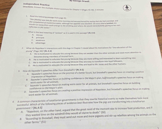 Bly George Orwell
Independent Practice
Directions: Answer the muiciple choice questions for Chapter V (Pages 45-58). 5 minutes
1. Read the following passage from page 45
"She (Mollie) was late for work every morning and excused herself by saying that she had overslept, and
she complained of mysterious pains, although her appetive was excellent. On every kind of pretext she
reflection in the water." would run away from work and go to the drinking pool where she would stand foalishly gazing at her own
What is the best meaning of "pretext" as it is used in this passage? [8L9.4]
B. principle A excuse
D. advantage C. weakness
2. What do Napoleon's interactions with the dogs in Chapter 5 reveal about his motivations for "the education of the
young" (Page 34)? |R|=1
A. He is motivated to educate the young because they are weaker than the other animals and need more aMention to
become strong members of Animal Farm.
B. He is motivated to educate the young because they are more willing and interested to learn something new.
C. He is motivated to educate the young because they are easy to transform into loyal followers.
D. He is motivated to educate the young because they are loyal to Mr. Jones and the other humans.
3. How do Squealer's speeches differ from Snowball's? [81,9.5]
A. Squealer's speeches focus on the promise of a better future, but Snowball's speeches focus on creating a positive
impression of Napoleon
8. Squealer's speeches focus on building confidence in Old Major's plan, but Snowball's speeches focus on making
work easier for all animals.
C. Squealer's speeches focus on making work easier for all animals, but Snowball's speeches focus on building
confidence in Old Major's plan.
D. Squealer's speeches focus on creating a positive impression of Napoleon, but Snowball's speeches focus on making
work easier for all animals.
4. A common characteristic of totalitarian governments is that they rewrite historical events to make themselves look more
successful. Which of the following pieces of evidence best illustrates how the pigs are transforming into a totalitarian
government ? [RL.9.5]
A. “Napoleon, on the other hand, argued that the great need of the moment was to increase food production, and it
they wasted time on the windmill they would all starve to death." (50)
8. “According to Snowball, they must send out more and more pigeons and stir up rebellion among the animals on the
other farms." (51)