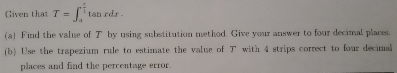 Given that T=∈t _0^((frac π)3)tan xdx. 
(a) Find the value of T by using substitution method. Give your answer to four decimal places. 
(b) Use the trapezium rule to estimate the value of T with 4 strips correct to four decimal 
places and find the percentage error.