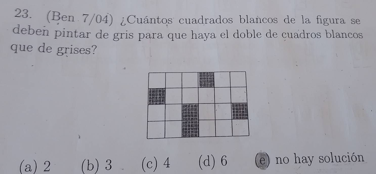 (Ben 7/04) ¿Cuántos cuadrados blancos de la figura se
deben pintar de gris para que haya el doble de cuadros blancos
que de grises?
(a) 2 (b) 3 (c) 4 (d) 6 e) no hay solución