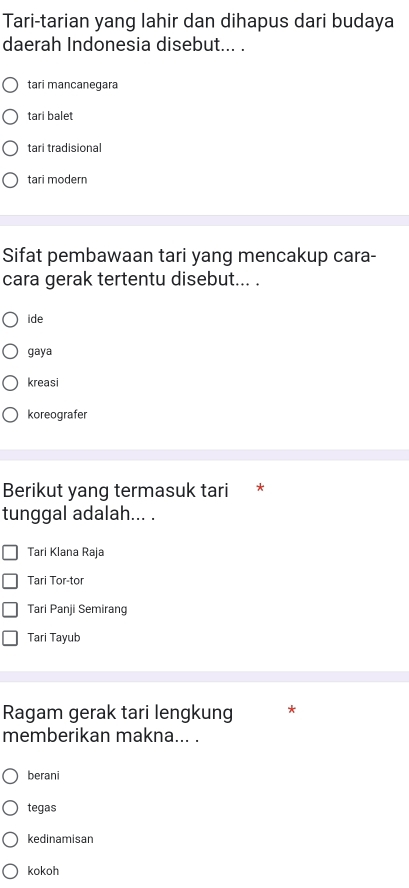 Tari-tarian yang lahir dan dihapus dari budaya
daerah Indonesia disebut... .
tari mancanegara
tari balet
tari tradisional
tari modern
Sifat pembawaan tari yang mencakup cara-
cara gerak tertentu disebut... .
ide
gaya
kreasi
koreografer
Berikut yang termasuk tari *
tunggal adalah... .
Tari Klana Raja
Tari Tor-tor
Tari Panji Semirang
Tari Tayub
Ragam gerak tari lengkung *
memberikan makna... .
berani
tegas
kedinamisan
kokoh