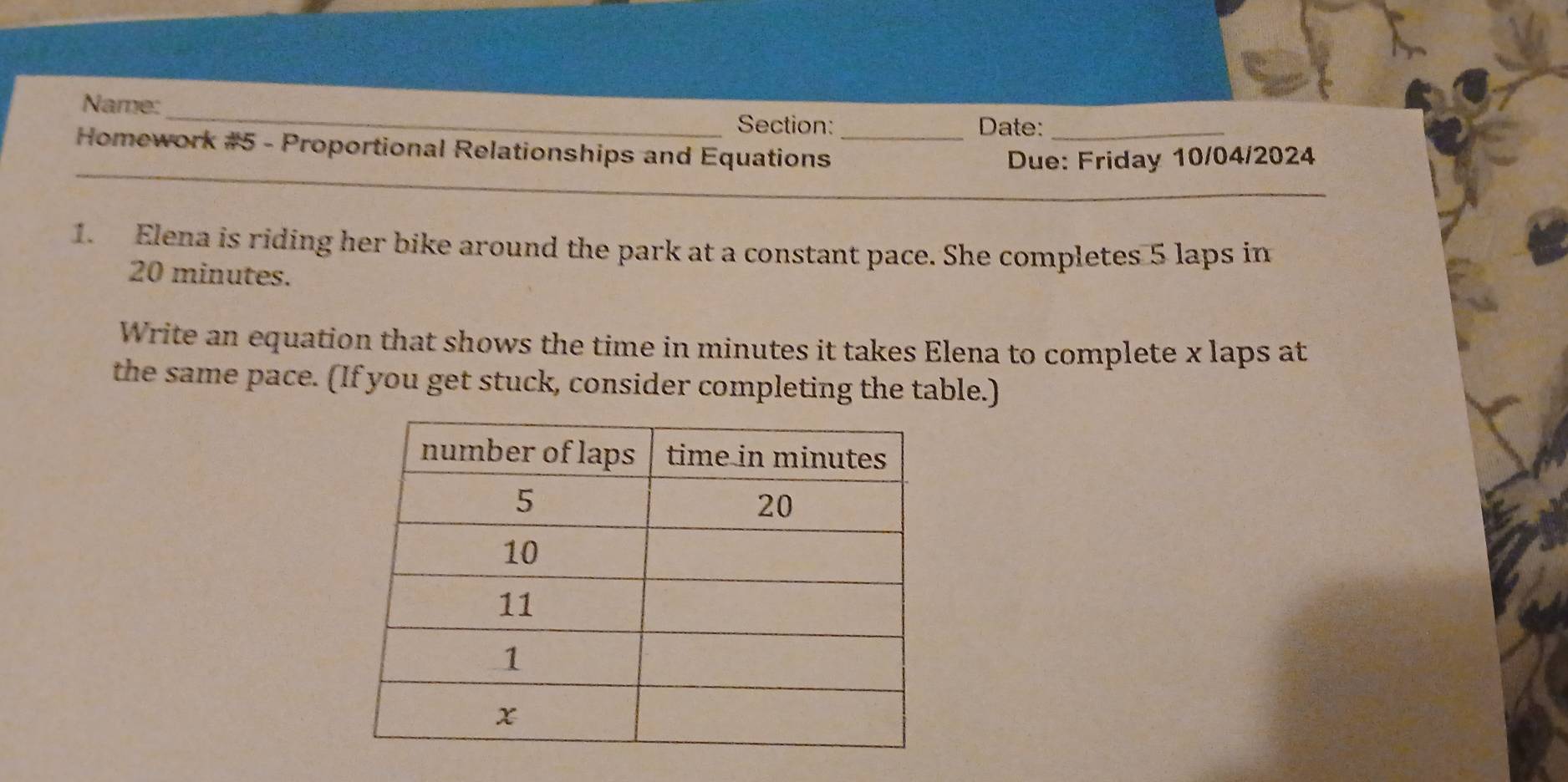 Name:_ Section: Date:_ 
_ 
Homework #5 - Proportional Relationships and Equations_ 
Due: Friday 10/04/2024 
1. Elena is riding her bike around the park at a constant pace. She completes 5 laps in
20 minutes. 
Write an equation that shows the time in minutes it takes Elena to complete x laps at 
the same pace. (If you get stuck, consider completing the table.)