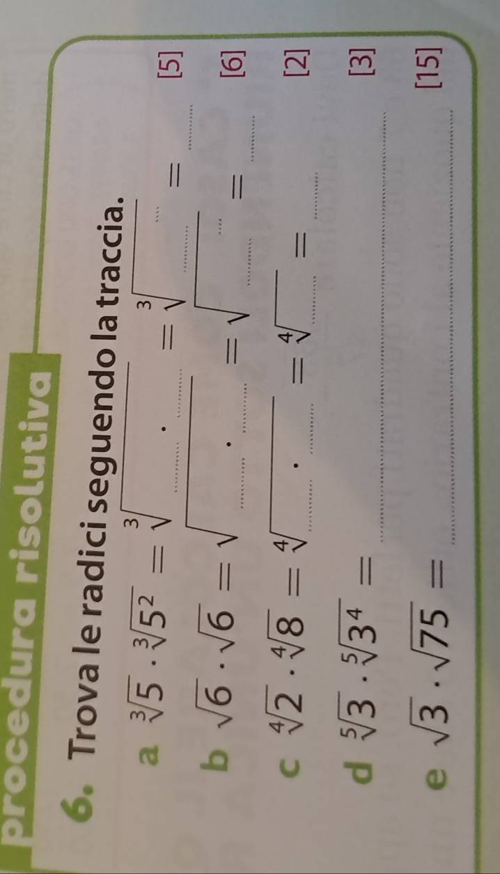 procedura risolutiva 
6. Trova le radici seguendo la traccia. 
a sqrt[3](5)· sqrt[3](5^2)=sqrt[3](□ )=sqrt[3](□ )=
[5] 
b sqrt(6)· sqrt(6)=sqrt(....)=sqrt(...)= ____ 
[6] 
C sqrt[4](2)· sqrt[4](8)=sqrt[4](...)=sqrt[4](...)= __ 
[2] 
_ 
d sqrt[5](3)· sqrt[5](3^4)= [3]
e sqrt(3)· sqrt(75)= _[15]