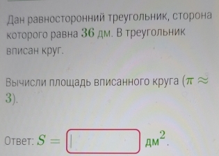 дан равносторонний треугольник, сторона 
которого равна 36 дм. В треугольник 
влисан круг. 
Вычисли плошадь влисанного круга (π approx
3). 
Otbet: S=□ AM^2.