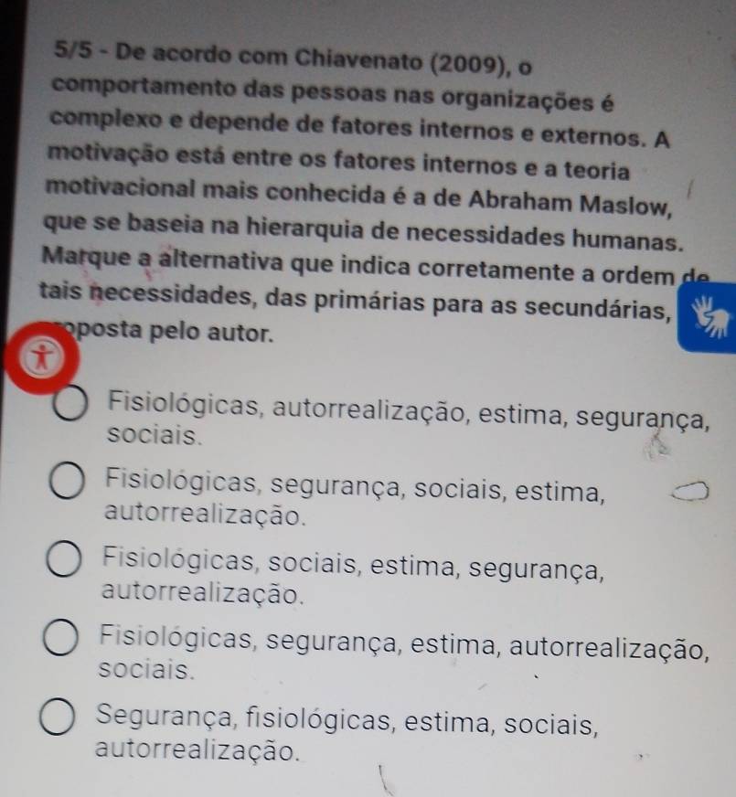 5/5 - De acordo com Chiavenato (2009), o
comportamento das pessoas nas organizações é
complexo e depende de fatores internos e externos. A
motivação está entre os fatores internos e a teoria
motivacional mais conhecida é a de Abraham Maslow,
que se baseia na hierarquia de necessidades humanas.
Marque a a lternativa que indica corretamente a o d 
tais necessidades, das primárias para as secundárias,
oposta pelo autor.
Fisiológicas, autorrealização, estima, segurança,
sociais.
Fisiológicas, segurança, sociais, estima,
autorrealização.
Fisiológicas, sociais, estima, segurança,
autorrealização.
Fisiológicas, segurança, estima, autorrealização,
sociais.
Segurança, fisiológicas, estima, sociais,
autorrealização.