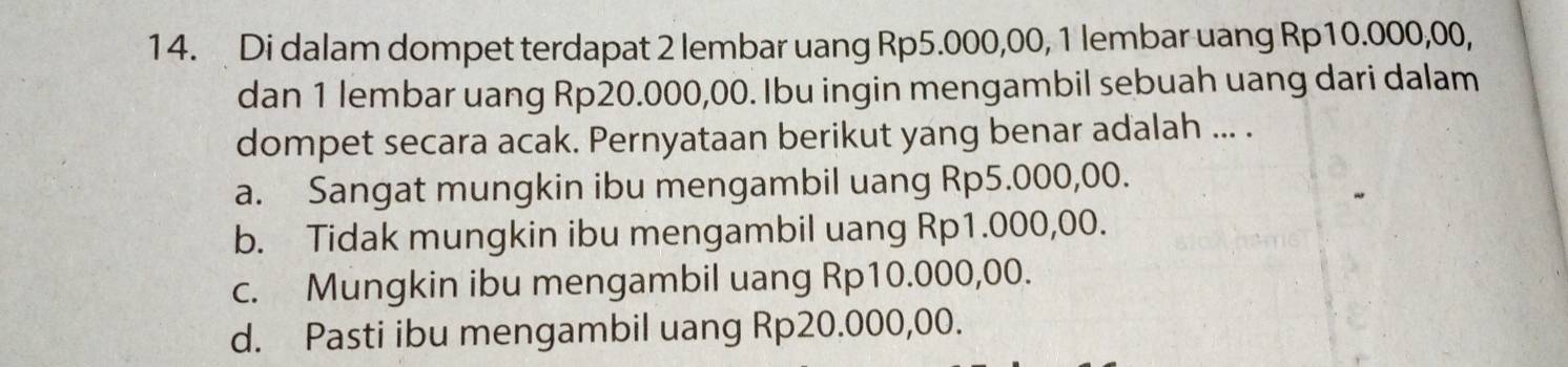 Di dalam dompet terdapat 2 lembar uang Rp5.000,00, 1 lembar uang Rp10.000,00,
dan 1 lembar uang Rp20.000,00. Ibu ingin mengambil sebuah uang dari dalam
dompet secara acak. Pernyataan berikut yang benar adalah ... .
a. Sangat mungkin ibu mengambil uang Rp5.000,00.
b. Tidak mungkin ibu mengambil uang Rp1.000,00.
c. Mungkin ibu mengambil uang Rp10.000,00.
d. Pasti ibu mengambil uang Rp20.000,00.