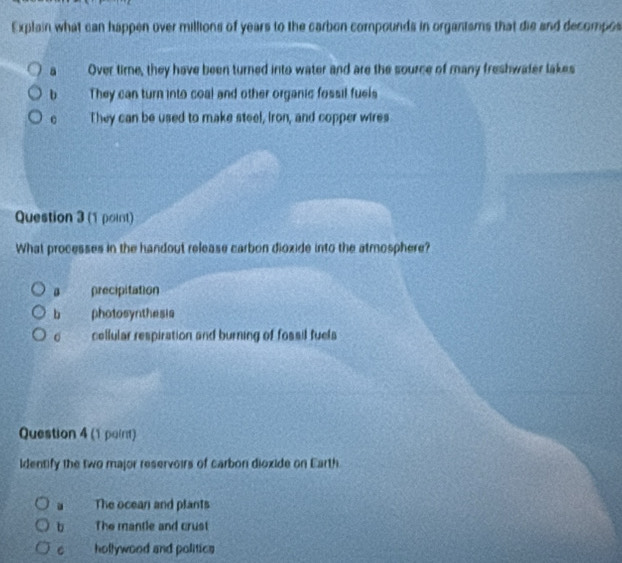 Explain what can happen over millions of years to the carbon compounds in organtsms that die and decompos
a Over time, they have been turned into water and are the source of many freshwater lakes
b They can turn into coal and other organic fossil fuels
。 They can be used to make steel, Iron, and copper wires
Question 3 (1 point)
What processes in the handout release carbon dioxide into the atmosphere?
。 precipitation
bì photosynthesis
。 cellular respiration and burning of fossil fuels
Question 4 (1 paint)
identify the two major reservoirs of carbon dioxide on Earth. The ocean and plants
b The mantle and crust
C hollywood and politics