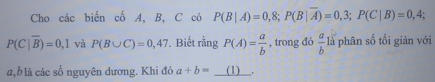 Cho các biến cố A, B, C có P(B|A)=0,8; P(B|overline A)=0,3; P(C|B)=0,4;
P(C|overline B)=0,1 và P(B∪ C)=0,47. Biết rằng P(A)= a/b  , trong đó  a/b  là phân số tối giản với
a,blà các số nguyên dương. Khi đó a+b= (1) ___.