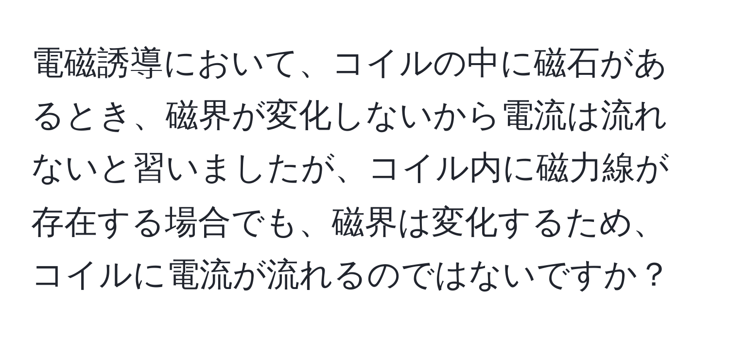 電磁誘導において、コイルの中に磁石があるとき、磁界が変化しないから電流は流れないと習いましたが、コイル内に磁力線が存在する場合でも、磁界は変化するため、コイルに電流が流れるのではないですか？