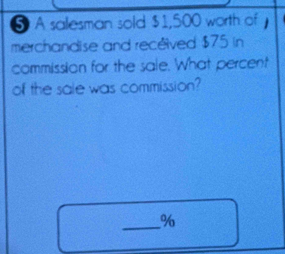 A salesman sold $1,500 worth of 
merchandise and recéived $75 in 
commission for the sale. What percent 
of the sale was commission? 
_ %