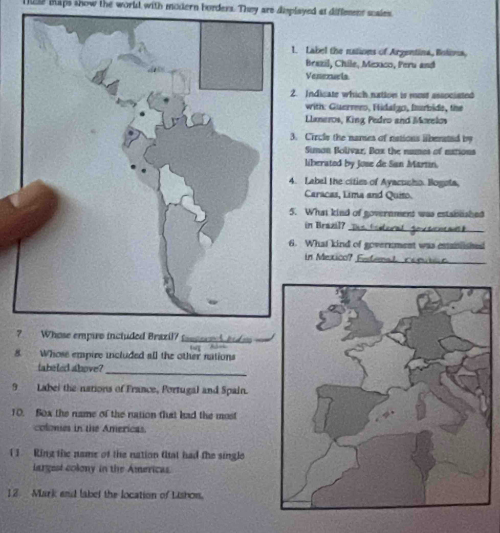 lile taps show the world with modern borders. They are displayed at diffement scales. 
. Label the nations of Argentina, Botona, 
Brazil, Chile, Mesaco, Peru and 
Venezucia 
Indicate which nation is mest associated 
with: Guerrero, Hidalgo, Iarbide, the 
Llaneros, King Pedro and Moxelos 
Circle the names of nations liberated by 
Simon Bolivar, Box the numes of eations 
liberated by jose de San Martn. 
Label the cities of Ayacunho. Bogeta, 
Caracas, Lima and Quito 
What kind of government was estanushed 
in Brazil?_ 
What kind of government was esniished 
in Mexico? _ 
_ 
8. Whose empire included all the other nations 
labeled above? 
_ 
9 Label the nations of France, Portugal and Spain. 
10. Sox the name of the nation that had the most 
colomies in the Americas. 
1 1. Ring the name of the nation that had the single 
largest colony in the Americas. 
12. Mark and label the location of Lishon.