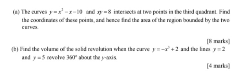 The curves y=x^2-x-10 and xy=8 intersects at two points in the third quadrant. Find 
the coordinates of these points, and hence find the area of the region bounded by the two 
curves. 
[8 marks] 
(b) Find the volume of the solid revolution when the curve y=-x^3+2 and the lines y=2
and y=5 revolve 360° about the y-axis. 
[4 marks]